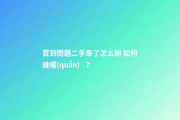 買到問題二手車了怎么辦 如何維權(quán)？